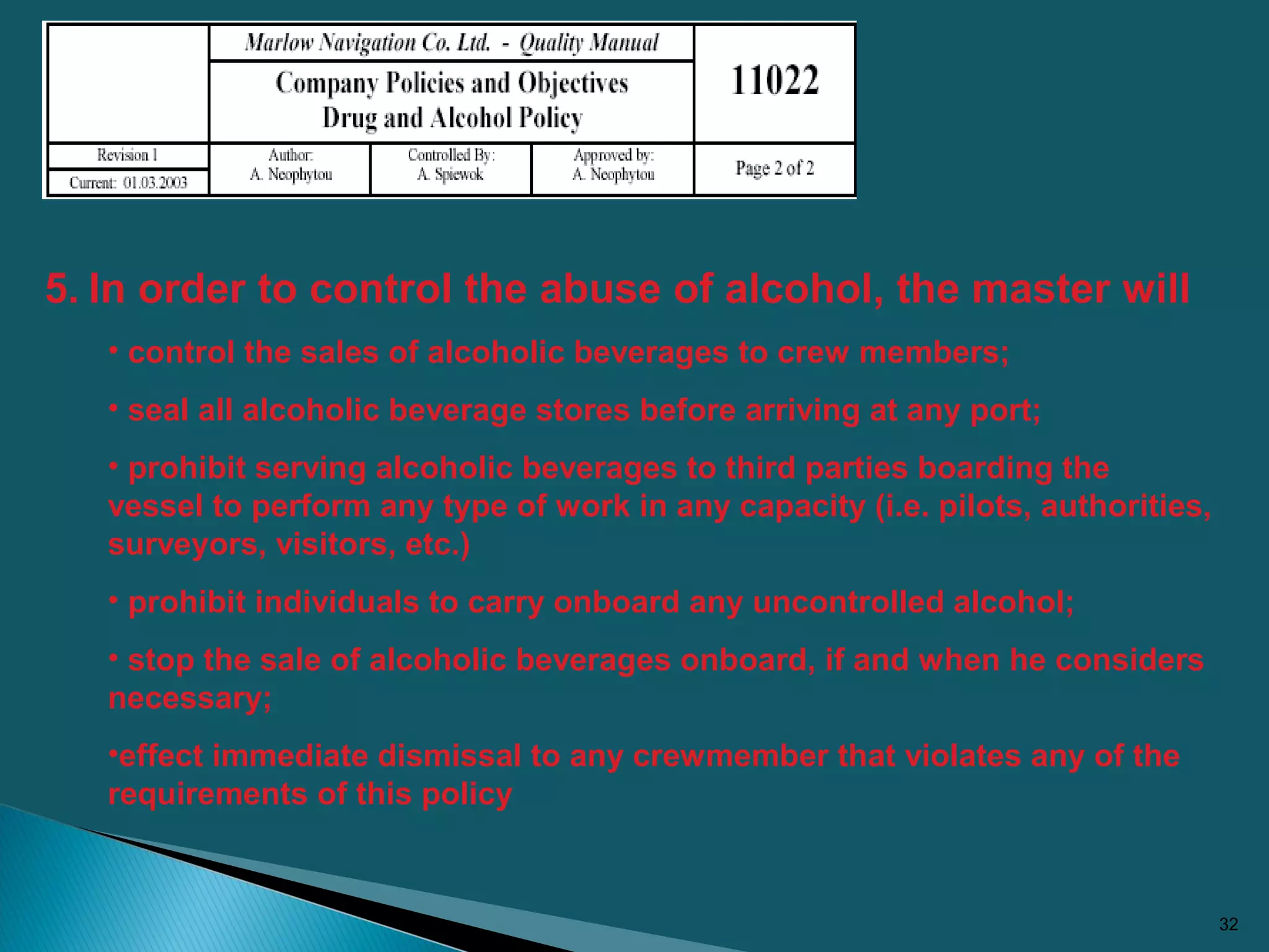 32
5. In order to control the abuse of alcohol, the master will
• control the sales of alcoholic beverages to crew members;
• seal all alcoholic beverage stores before arriving at any port;
• prohibit serving alcoholic beverages to third parties boarding the
vessel to perform any type of work in any capacity (i.e. pilots, authorities,
surveyors, visitors, etc.)
• prohibit individuals to carry onboard any uncontrolled alcohol;
• stop the sale of alcoholic beverages onboard, if and when he considers
necessary;
•effect immediate dismissal to any crewmember that violates any of the
requirements of this policy
 
