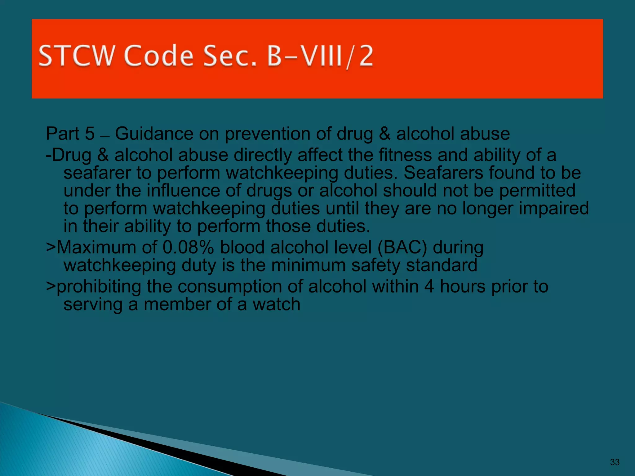 Part 5 – Guidance on prevention of drug & alcohol abuse
-Drug & alcohol abuse directly affect the fitness and ability of a
seafarer to perform watchkeeping duties. Seafarers found to be
under the influence of drugs or alcohol should not be permitted
to perform watchkeeping duties until they are no longer impaired
in their ability to perform those duties.
>Maximum of 0.08% blood alcohol level (BAC) during
watchkeeping duty is the minimum safety standard
>prohibiting the consumption of alcohol within 4 hours prior to
serving a member of a watch
33
 