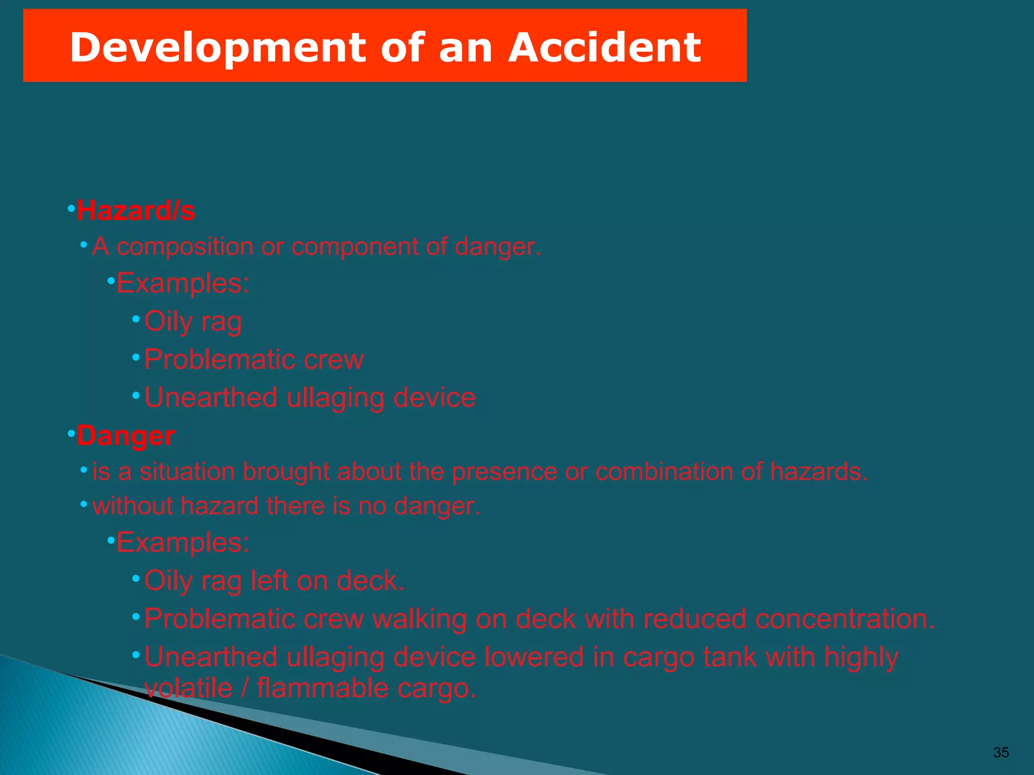 35
Development of an Accident
•Hazard/s
•A composition or component of danger.
•Examples:
•Oily rag
•Problematic crew
•Unearthed ullaging device
•Danger
•is a situation brought about the presence or combination of hazards.
•without hazard there is no danger.
•Examples:
•Oily rag left on deck.
•Problematic crew walking on deck with reduced concentration.
•Unearthed ullaging device lowered in cargo tank with highly
volatile / flammable cargo.
 