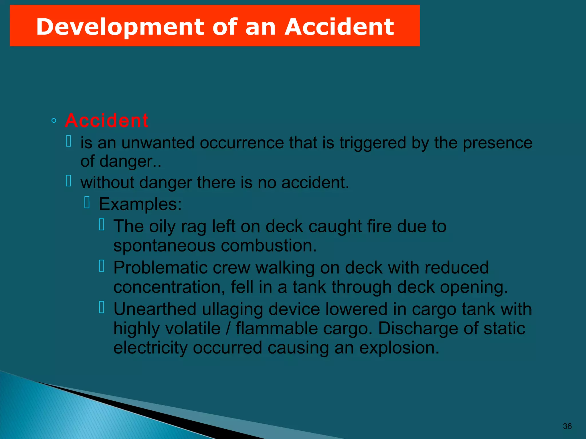 ◦ Accident
 is an unwanted occurrence that is triggered by the presence
of danger..
 without danger there is no accident.
 Examples:
 The oily rag left on deck caught fire due to
spontaneous combustion.
 Problematic crew walking on deck with reduced
concentration, fell in a tank through deck opening.
 Unearthed ullaging device lowered in cargo tank with
highly volatile / flammable cargo. Discharge of static
electricity occurred causing an explosion.
36
Development of an Accident
 
