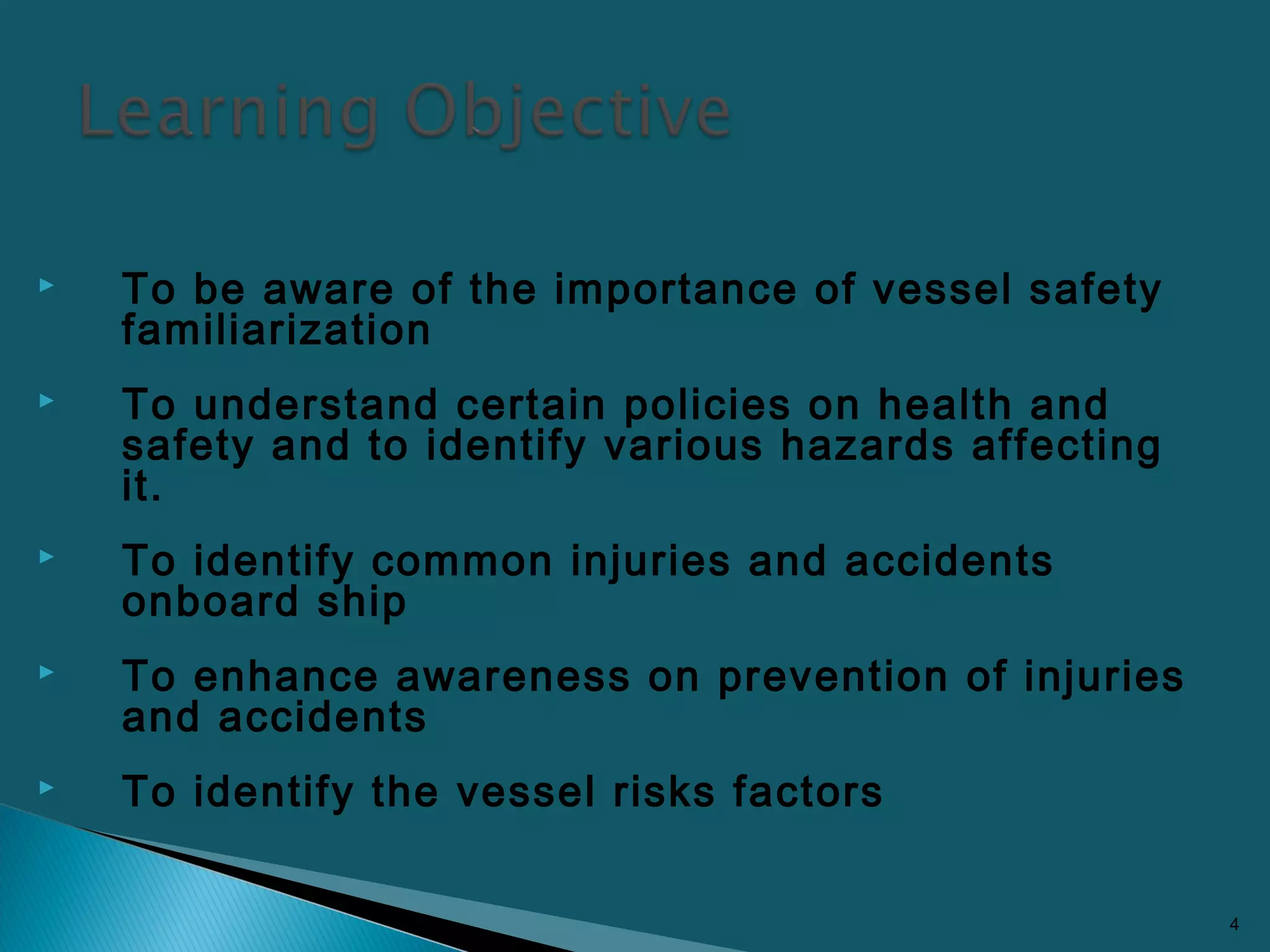 To be aware of the importance of vessel safety
familiarization
 To understand certain policies on health and
safety and to identify various hazards affecting
it.
 To identify common injuries and accidents
onboard ship
 To enhance awareness on prevention of injuries
and accidents
 To identify the vessel risks factors
4
 