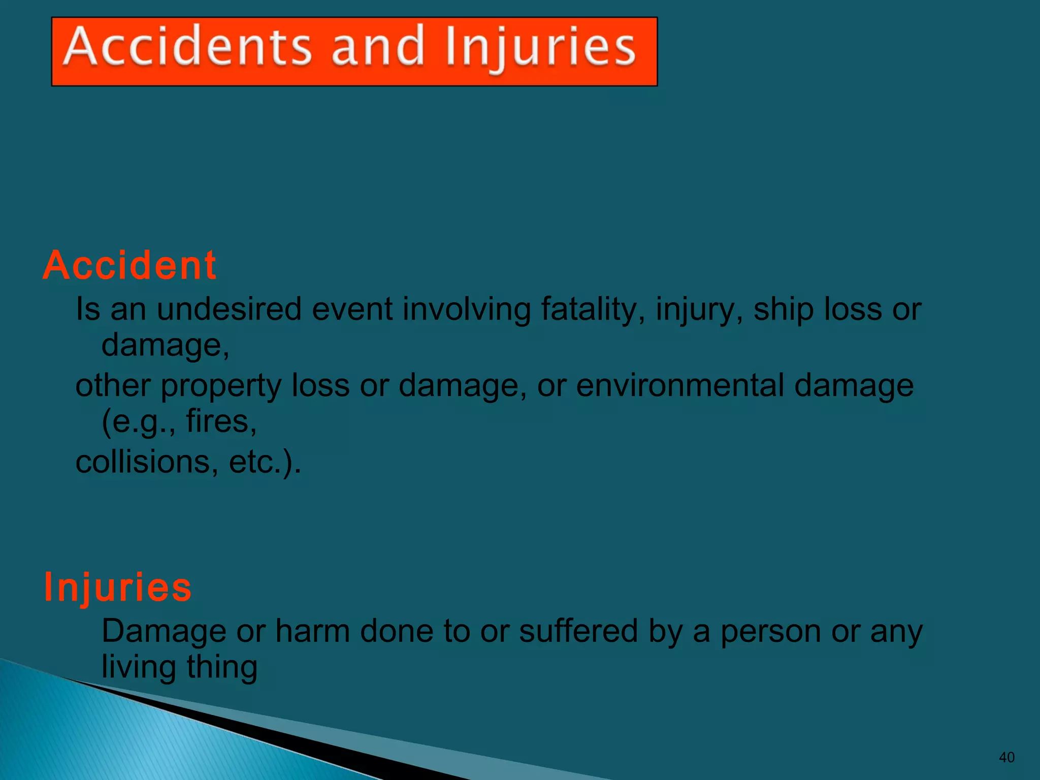 Accident
Is an undesired event involving fatality, injury, ship loss or
damage,
other property loss or damage, or environmental damage
(e.g., fires,
collisions, etc.).
Injuries
Damage or harm done to or suffered by a person or any
living thing
40
 