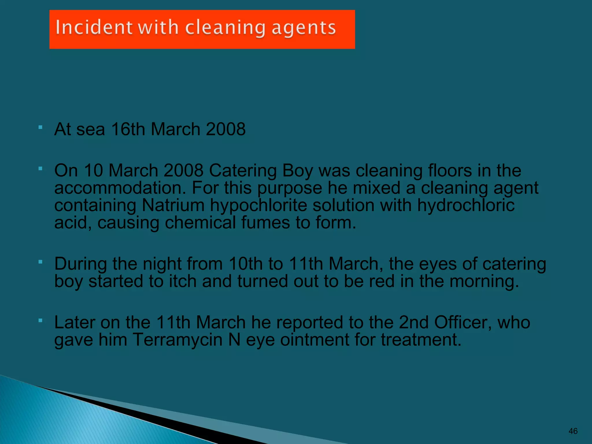  At sea 16th March 2008
 On 10 March 2008 Catering Boy was cleaning floors in the
accommodation. For this purpose he mixed a cleaning agent
containing Natrium hypochlorite solution with hydrochloric
acid, causing chemical fumes to form.
 During the night from 10th to 11th March, the eyes of catering
boy started to itch and turned out to be red in the morning.
 Later on the 11th March he reported to the 2nd Officer, who
gave him Terramycin N eye ointment for treatment.
46
 