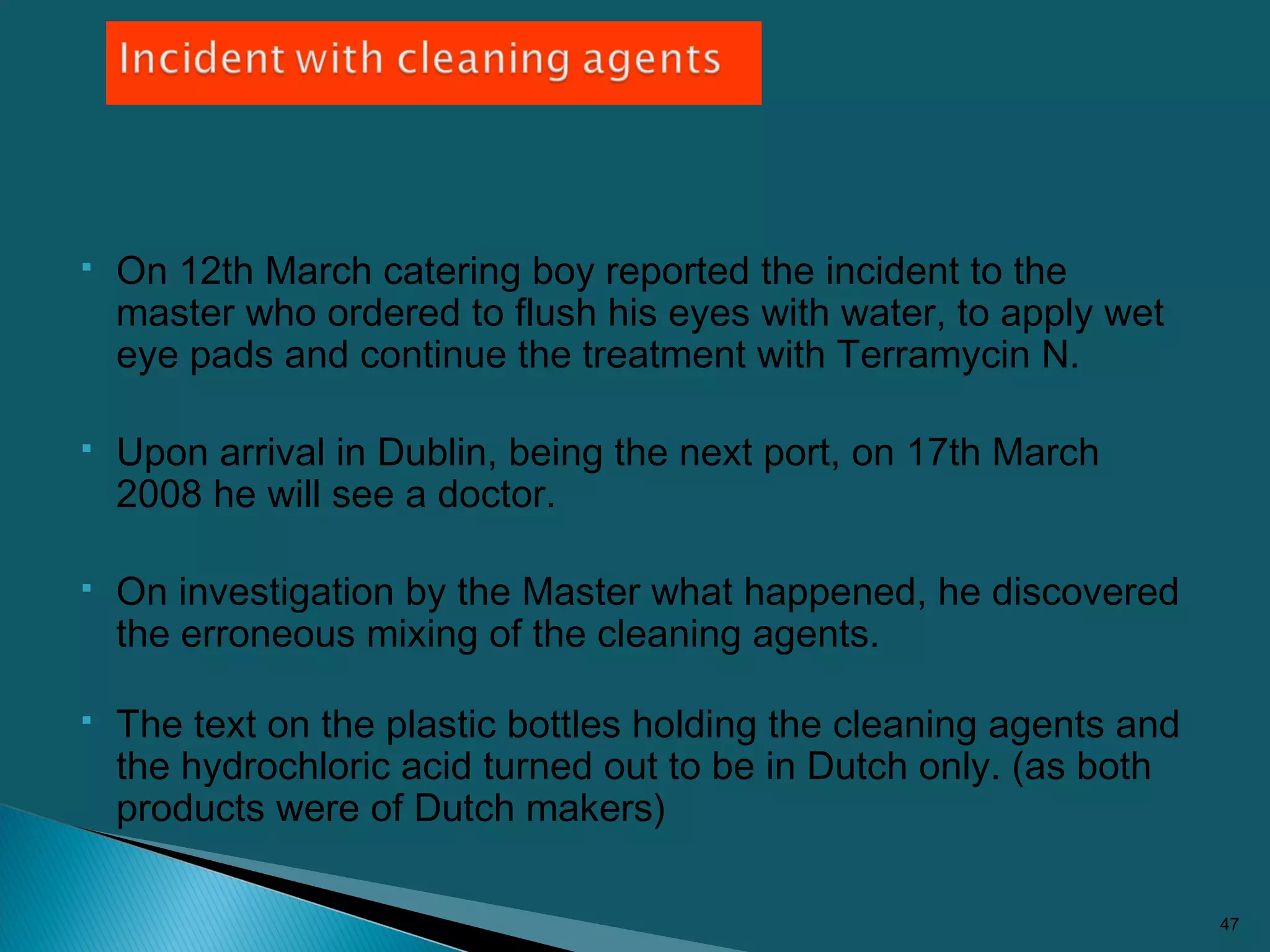  On 12th March catering boy reported the incident to the
master who ordered to flush his eyes with water, to apply wet
eye pads and continue the treatment with Terramycin N.
 Upon arrival in Dublin, being the next port, on 17th March
2008 he will see a doctor.
 On investigation by the Master what happened, he discovered
the erroneous mixing of the cleaning agents.
 The text on the plastic bottles holding the cleaning agents and
the hydrochloric acid turned out to be in Dutch only. (as both
products were of Dutch makers)
47
 