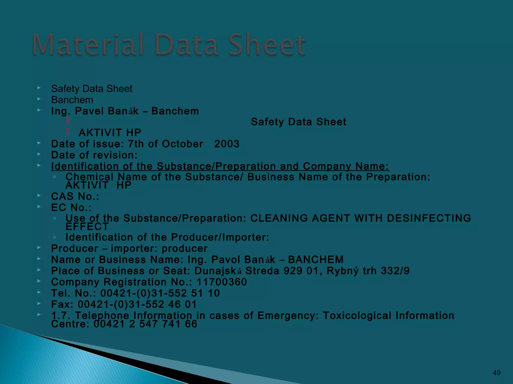  Safety Data Sheet
 Banchem
 Ing. Pavel Banák – Banchem
 Safety Data Sheet
 AKTIVIT HP
 Date of issue: 7th of October 2003
 Date of revision:
 Identification of the Substance/Preparation and Company Name:
◦ Chemical Name of the Substance/ Business Name of the Preparation:
AKTIVIT HP
 CAS No.:
 EC No.:
◦ Use of the Substance/Preparation: CLEANING AGENT WITH DESINFECTING
EFFECT
◦ Identification of the Producer/Importer:
 Producer – importer: producer
 Name or Business Name: Ing. Pavol Banák – BANCHEM
 Place of Business or Seat: Dunajská Streda 929 01, Rybný trh 332/9
 Company Registration No.: 11700360
 Tel. No.: 00421-(0)31-552 51 10
 Fax: 00421-(0)31-552 46 01
 1.7. Telephone Information in cases of Emergency: Toxicological Information
Centre: 00421 2 547 741 66
49
 