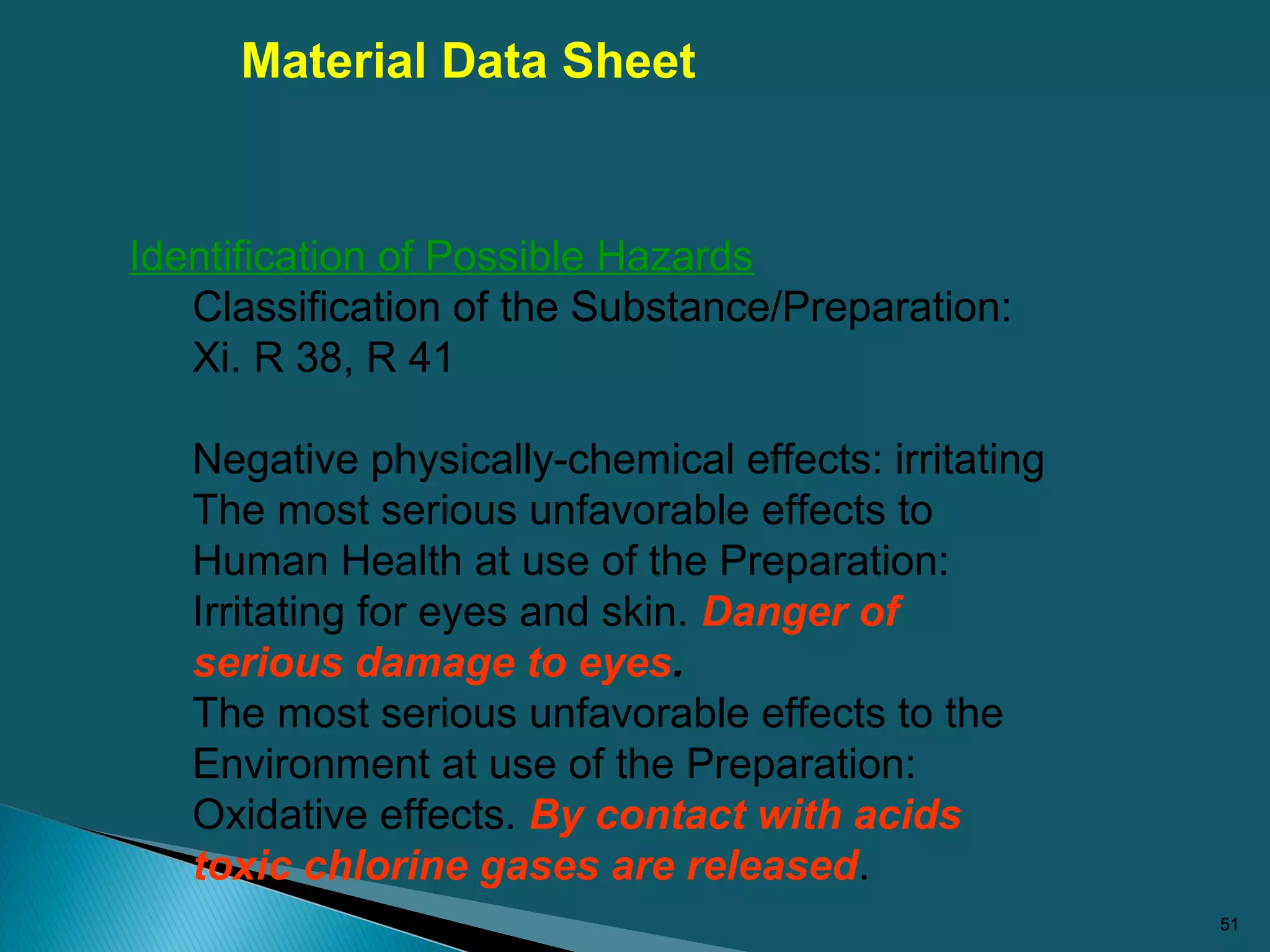 51
Identification of Possible Hazards
Classification of the Substance/Preparation:
Xi. R 38, R 41
Negative physically-chemical effects: irritating
The most serious unfavorable effects to
Human Health at use of the Preparation:
Irritating for eyes and skin. Danger of
serious damage to eyes.
The most serious unfavorable effects to the
Environment at use of the Preparation:
Oxidative effects. By contact with acids
toxic chlorine gases are released.
Material Data Sheet
 