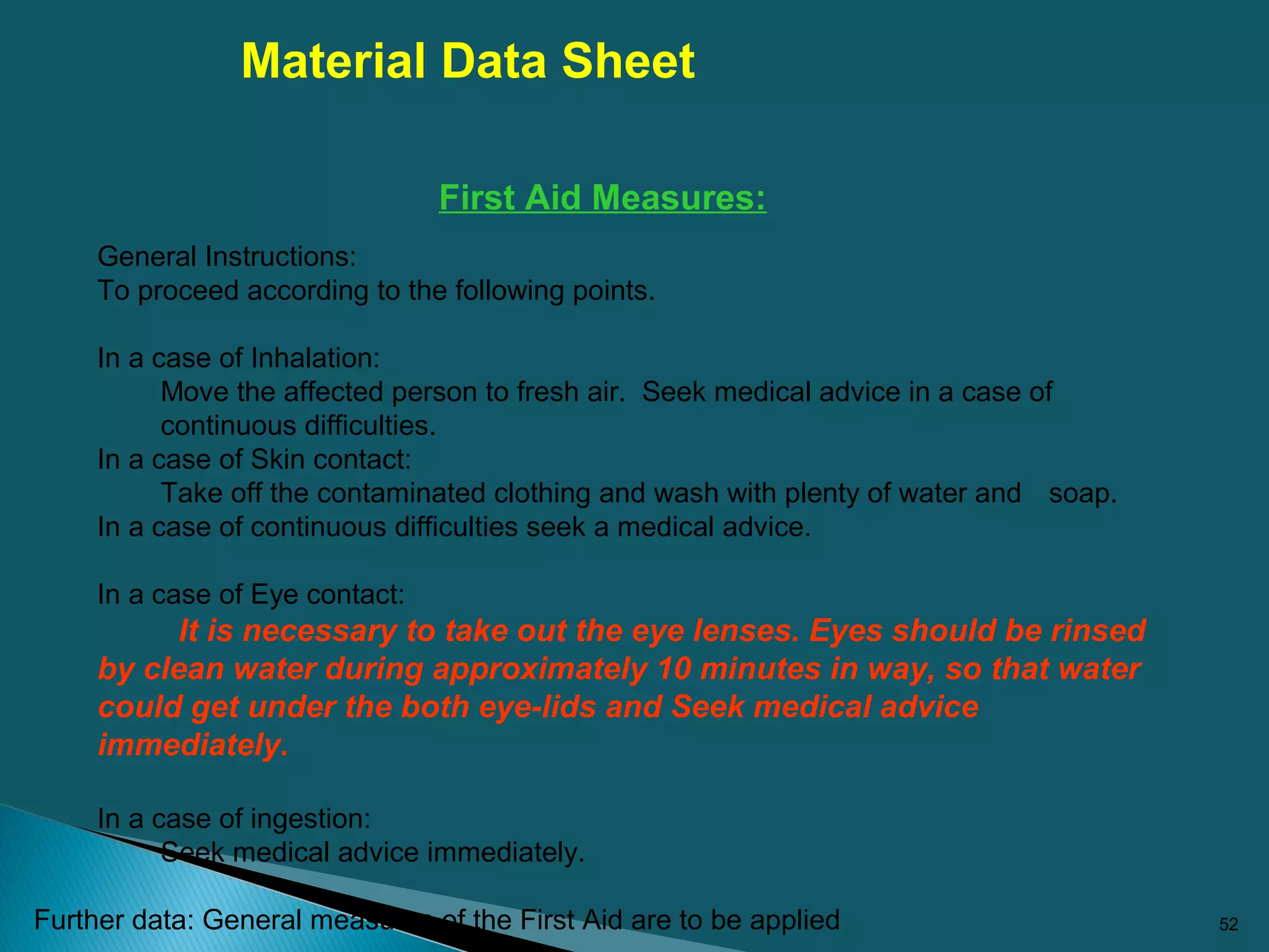 52
First Aid Measures:
General Instructions:
To proceed according to the following points.
In a case of Inhalation:
Move the affected person to fresh air. Seek medical advice in a case of
continuous difficulties.
In a case of Skin contact:
Take off the contaminated clothing and wash with plenty of water and soap.
In a case of continuous difficulties seek a medical advice.
In a case of Eye contact:
It is necessary to take out the eye lenses. Eyes should be rinsed
by clean water during approximately 10 minutes in way, so that water
could get under the both eye-lids and Seek medical advice
immediately.
In a case of ingestion:
Seek medical advice immediately.
Further data: General measures of the First Aid are to be applied
Material Data Sheet
 