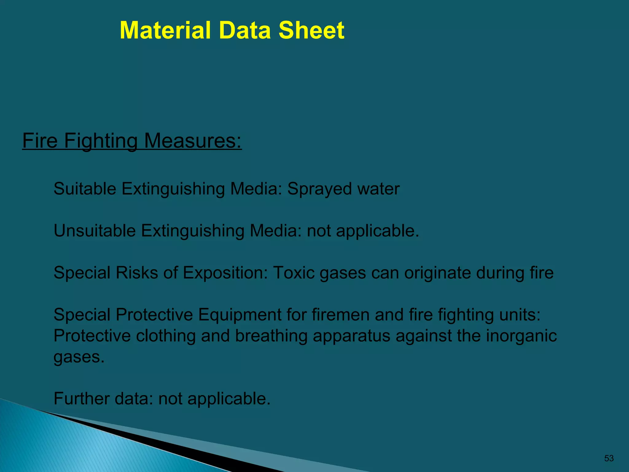 53
Fire Fighting Measures:
Suitable Extinguishing Media: Sprayed water
Unsuitable Extinguishing Media: not applicable.
Special Risks of Exposition: Toxic gases can originate during fire
Special Protective Equipment for firemen and fire fighting units:
Protective clothing and breathing apparatus against the inorganic
gases.
Further data: not applicable.
Material Data Sheet
 