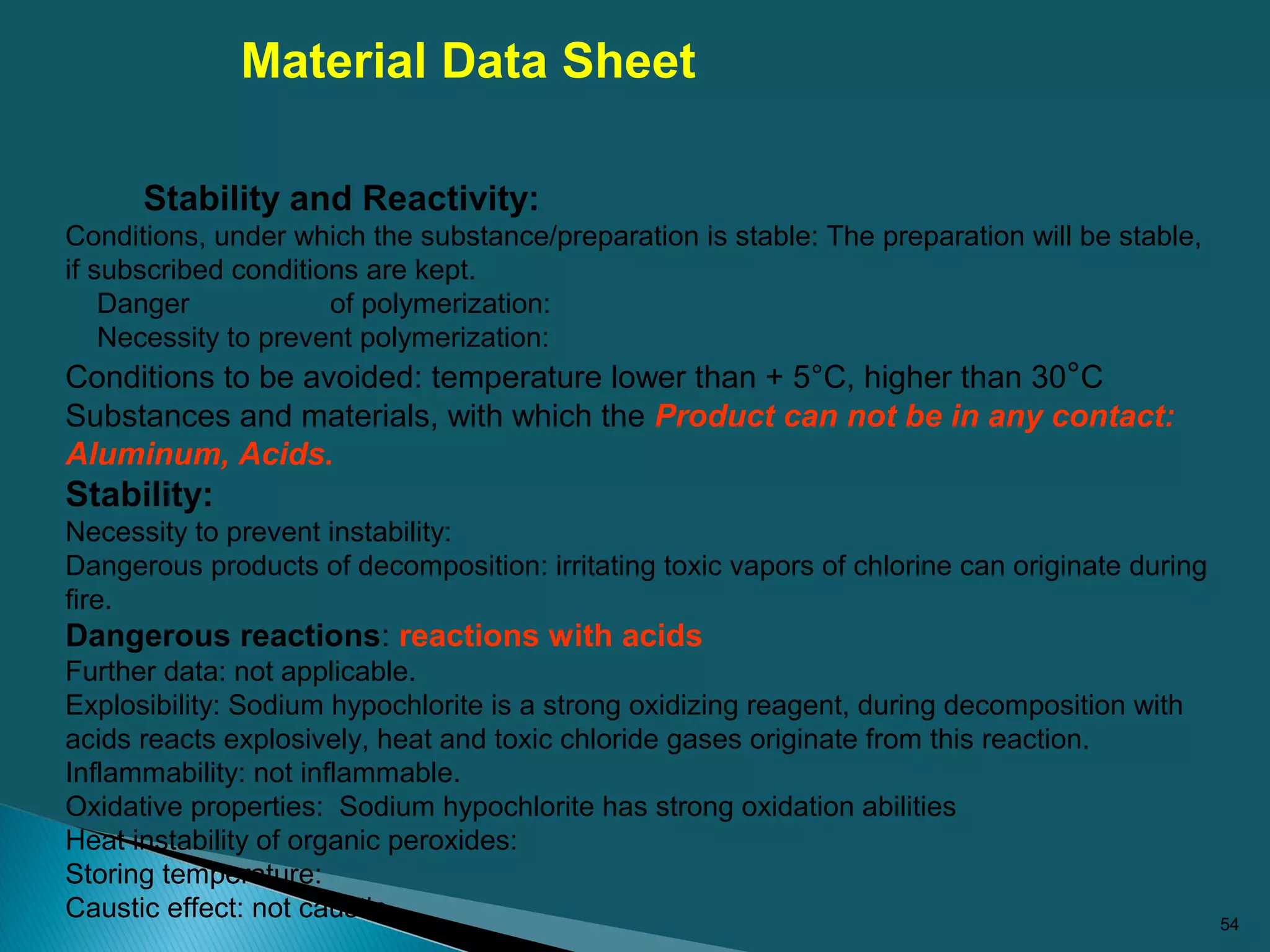 54
Stability and Reactivity:
Conditions, under which the substance/preparation is stable: The preparation will be stable,
if subscribed conditions are kept.
Danger of polymerization:
Necessity to prevent polymerization:
Conditions to be avoided: temperature lower than + 5°C, higher than 30°C
Substances and materials, with which the Product can not be in any contact:
Aluminum, Acids.
Stability:
Necessity to prevent instability:
Dangerous products of decomposition: irritating toxic vapors of chlorine can originate during
fire.
Dangerous reactions: reactions with acids
Further data: not applicable.
Explosibility: Sodium hypochlorite is a strong oxidizing reagent, during decomposition with
acids reacts explosively, heat and toxic chloride gases originate from this reaction.
Inflammability: not inflammable.
Oxidative properties: Sodium hypochlorite has strong oxidation abilities
Heat instability of organic peroxides:
Storing temperature:
Caustic effect: not caustic
Material Data Sheet
 