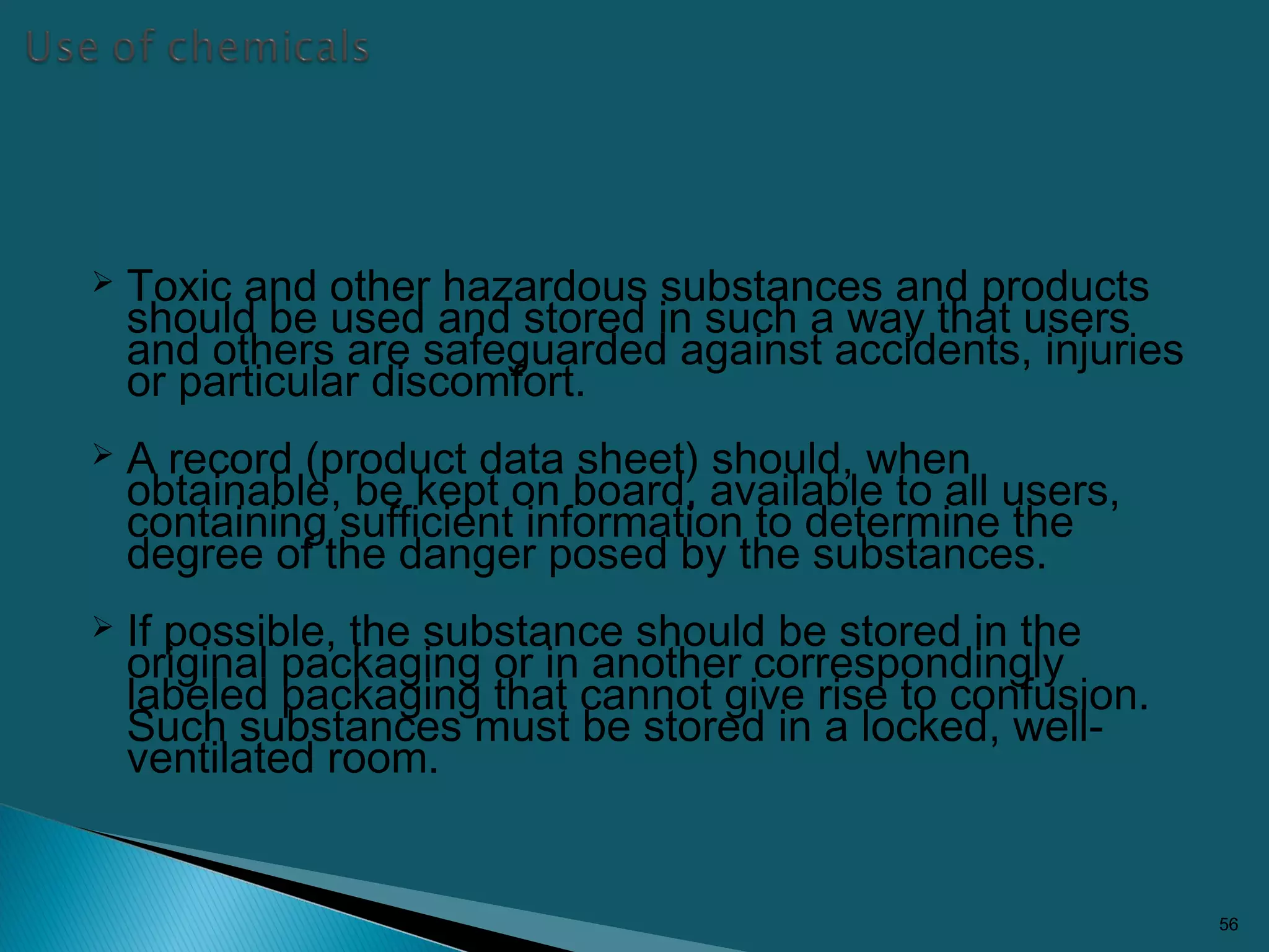  Toxic and other hazardous substances and products
should be used and stored in such a way that users
and others are safeguarded against accidents, injuries
or particular discomfort.
 A record (product data sheet) should, when
obtainable, be kept on board, available to all users,
containing sufficient information to determine the
degree of the danger posed by the substances.
 If possible, the substance should be stored in the
original packaging or in another correspondingly
labeled packaging that cannot give rise to confusion.
Such substances must be stored in a locked, well-
ventilated room.
56
 