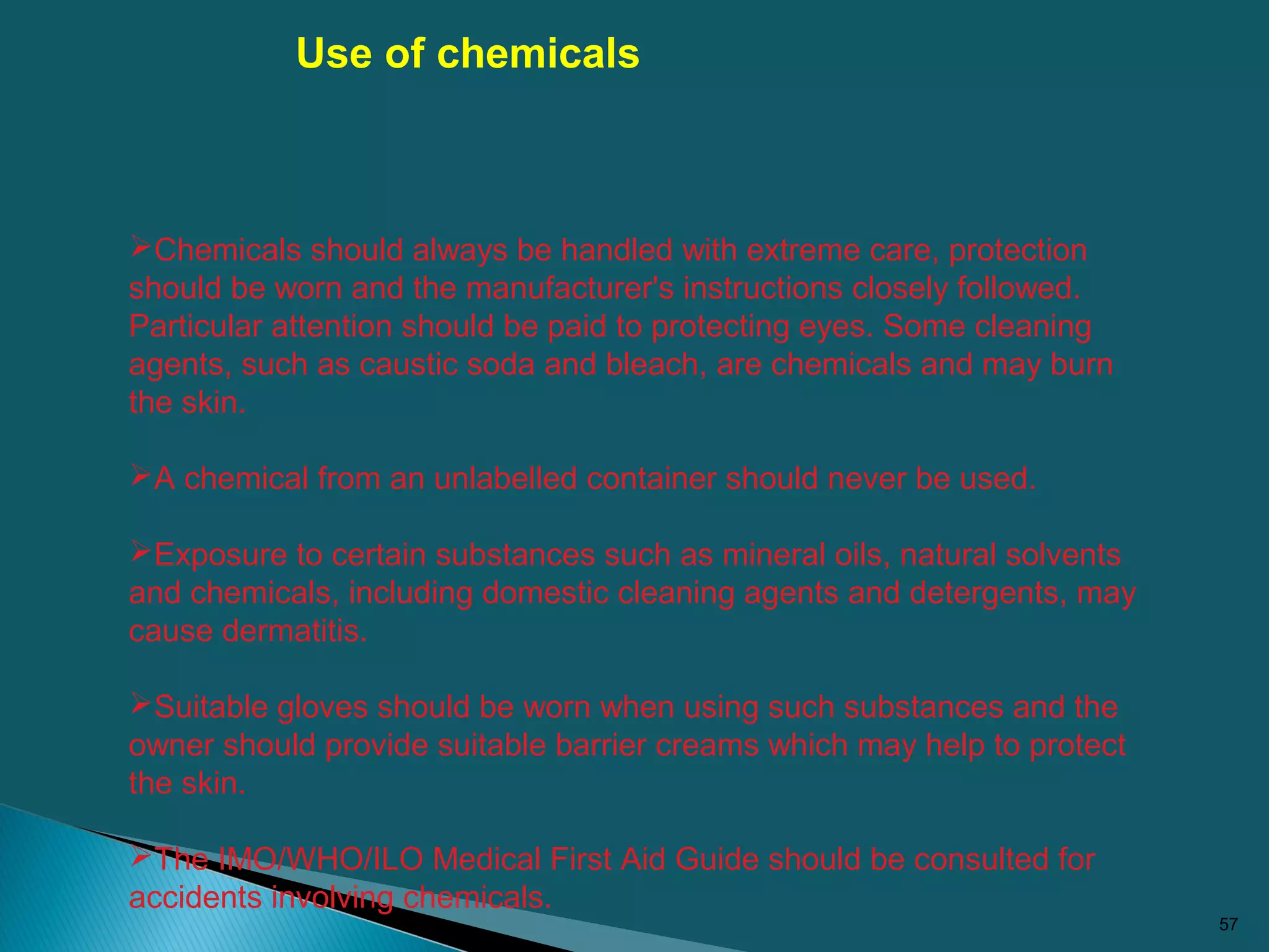 57
Chemicals should always be handled with extreme care, protection
should be worn and the manufacturer's instructions closely followed.
Particular attention should be paid to protecting eyes. Some cleaning
agents, such as caustic soda and bleach, are chemicals and may burn
the skin.
A chemical from an unlabelled container should never be used.
Exposure to certain substances such as mineral oils, natural solvents
and chemicals, including domestic cleaning agents and detergents, may
cause dermatitis.
Suitable gloves should be worn when using such substances and the
owner should provide suitable barrier creams which may help to protect
the skin.
The IMO/WHO/ILO Medical First Aid Guide should be consulted for
accidents involving chemicals.
Use of chemicals
 