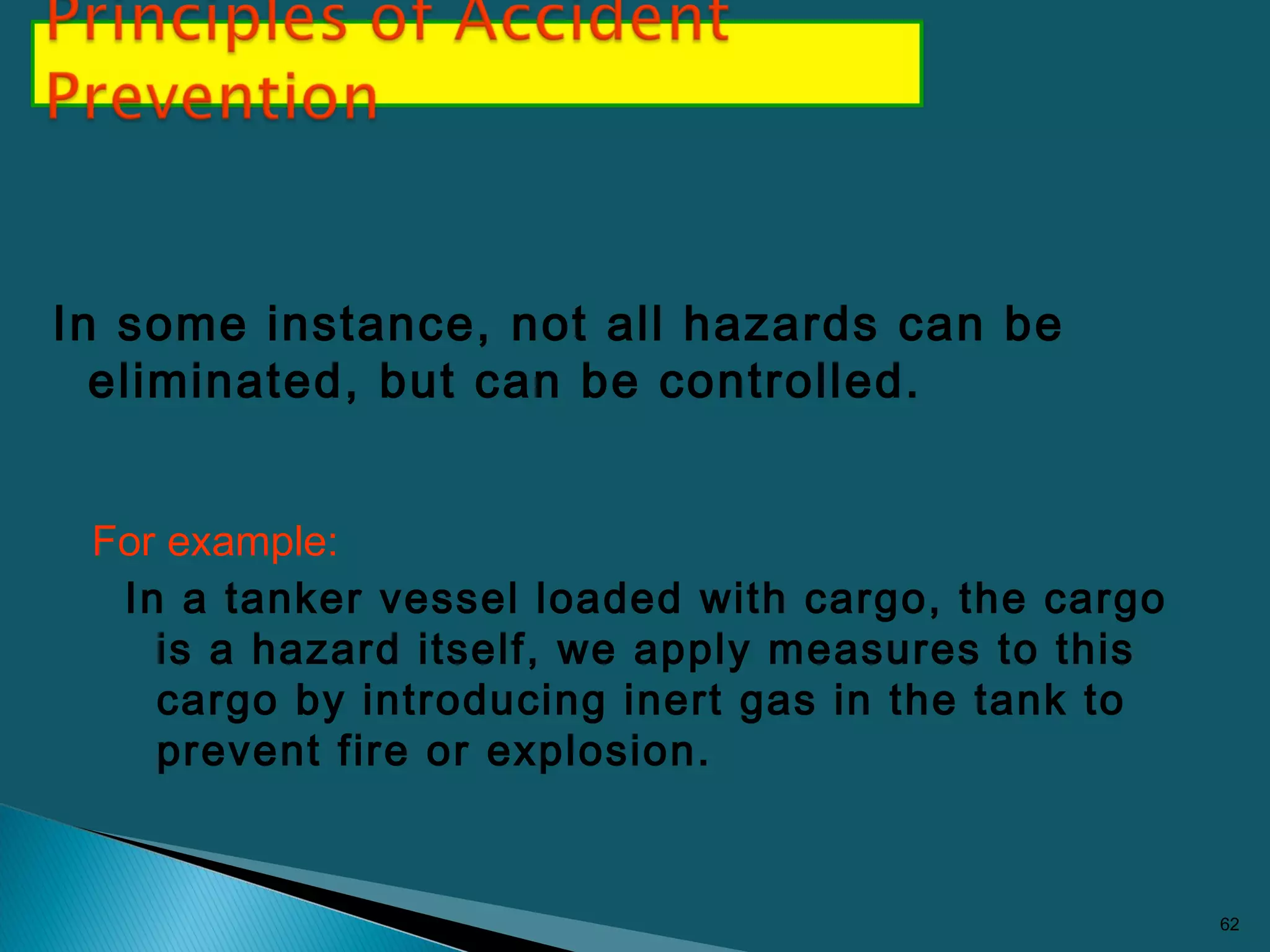 In some instance, not all hazards can be
eliminated, but can be controlled.
For example:
In a tanker vessel loaded with cargo, the cargo
is a hazard itself, we apply measures to this
cargo by introducing inert gas in the tank to
prevent fire or explosion.
62
 