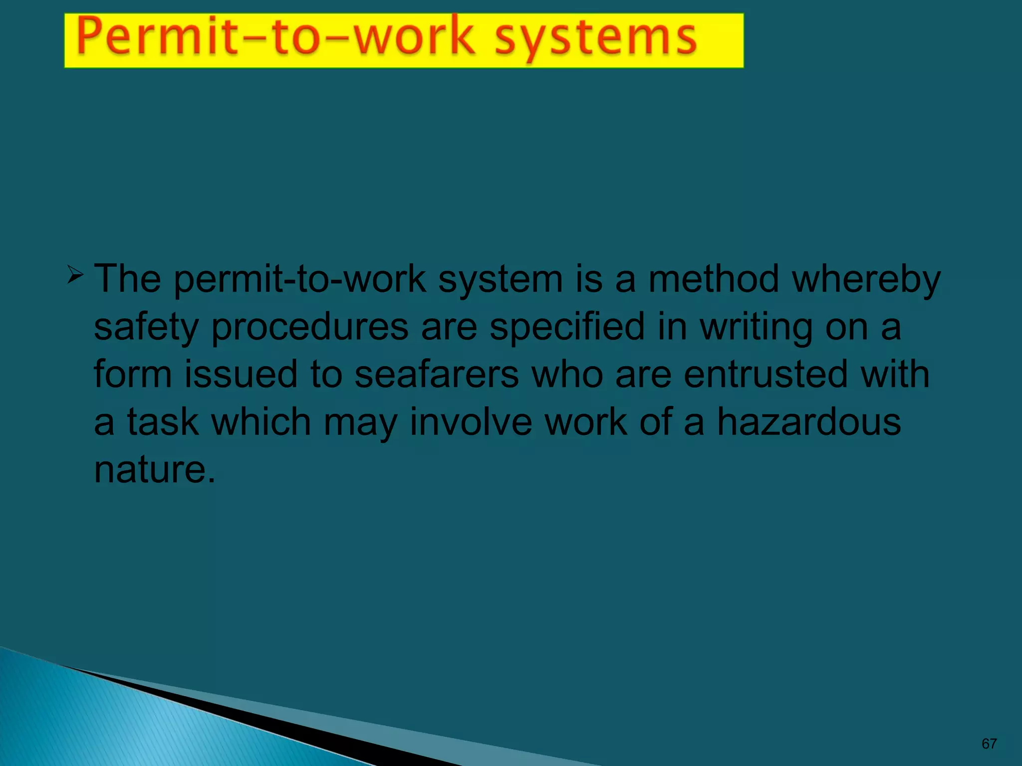  The permit-to-work system is a method whereby
safety procedures are specified in writing on a
form issued to seafarers who are entrusted with
a task which may involve work of a hazardous
nature.
67
 