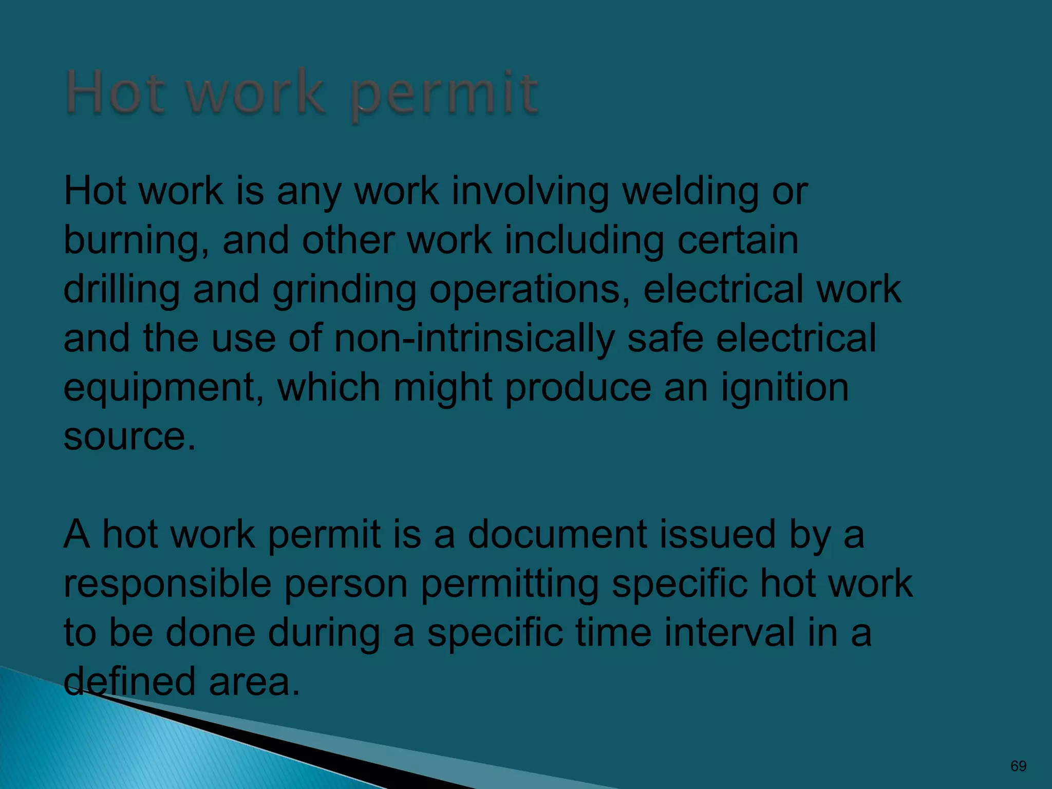 69
Hot work is any work involving welding or
burning, and other work including certain
drilling and grinding operations, electrical work
and the use of non-intrinsically safe electrical
equipment, which might produce an ignition
source.
A hot work permit is a document issued by a
responsible person permitting specific hot work
to be done during a specific time interval in a
defined area.
 