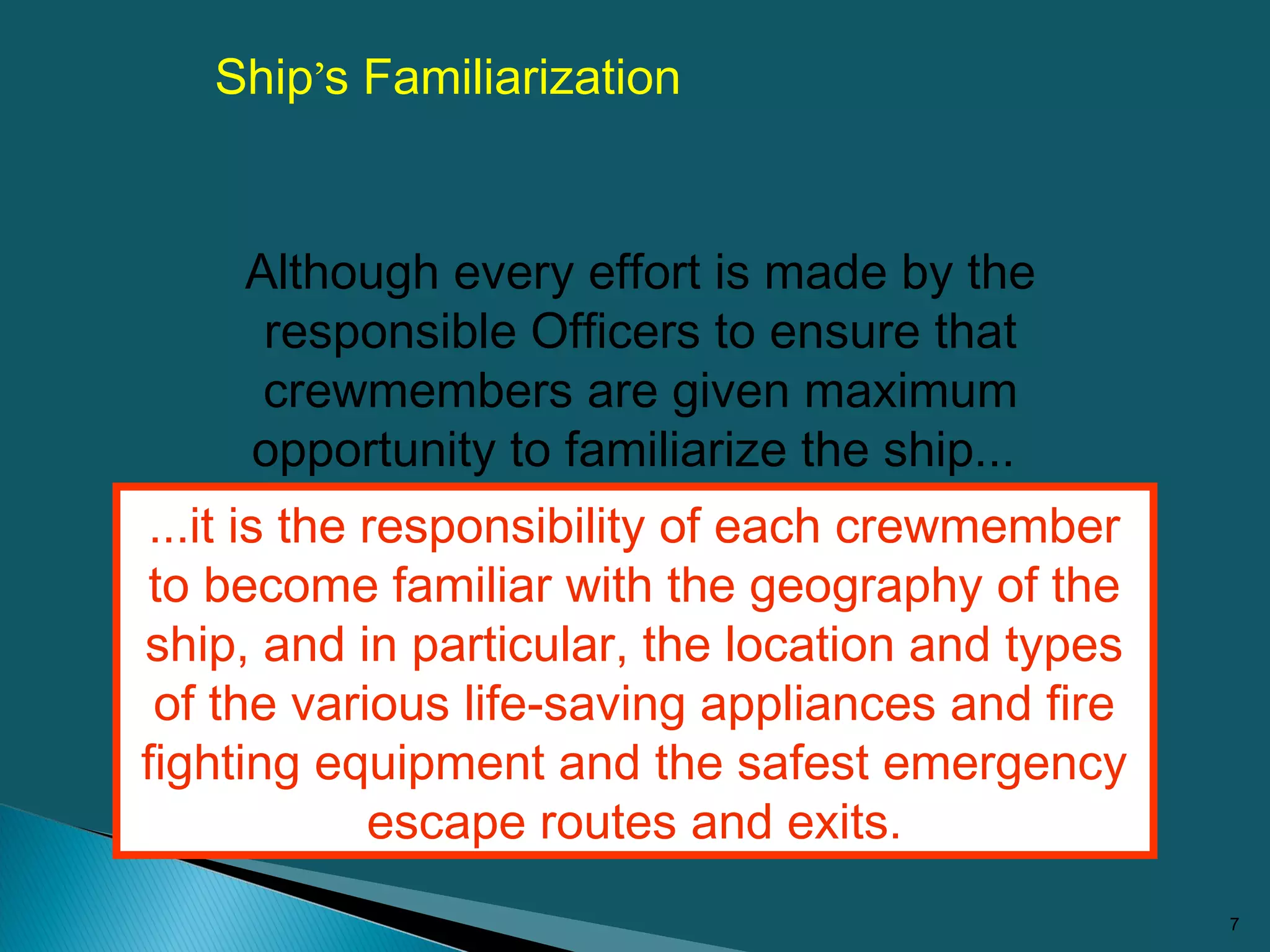 7
Ship’s Familiarization
...it is the responsibility of each crewmember
to become familiar with the geography of the
ship, and in particular, the location and types
of the various life-saving appliances and fire
fighting equipment and the safest emergency
escape routes and exits.
Although every effort is made by the
responsible Officers to ensure that
crewmembers are given maximum
opportunity to familiarize the ship...
 