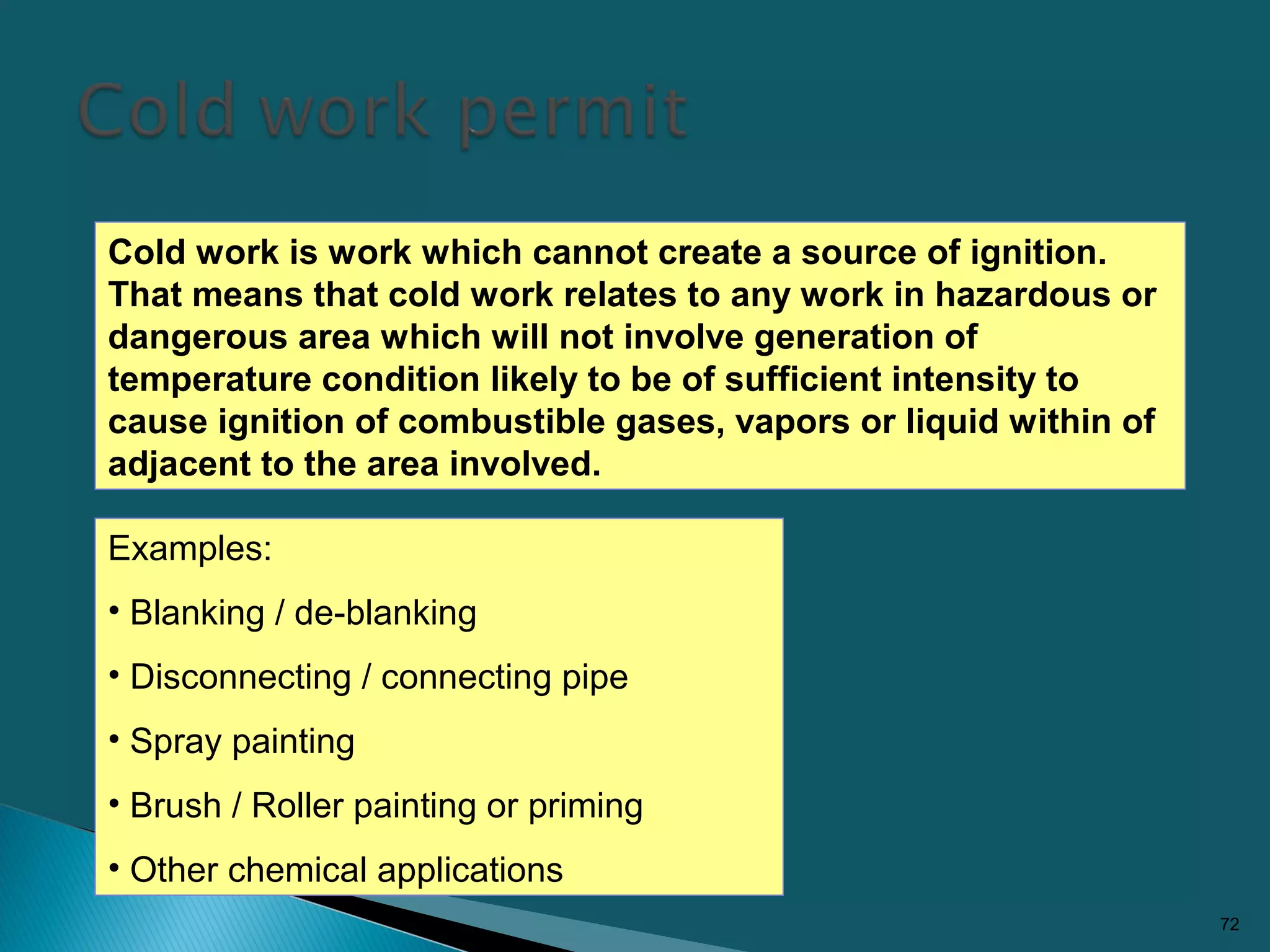 72
Cold work is work which cannot create a source of ignition.
That means that cold work relates to any work in hazardous or
dangerous area which will not involve generation of
temperature condition likely to be of sufficient intensity to
cause ignition of combustible gases, vapors or liquid within of
adjacent to the area involved.
Examples:
• Blanking / de-blanking
• Disconnecting / connecting pipe
• Spray painting
• Brush / Roller painting or priming
• Other chemical applications
 