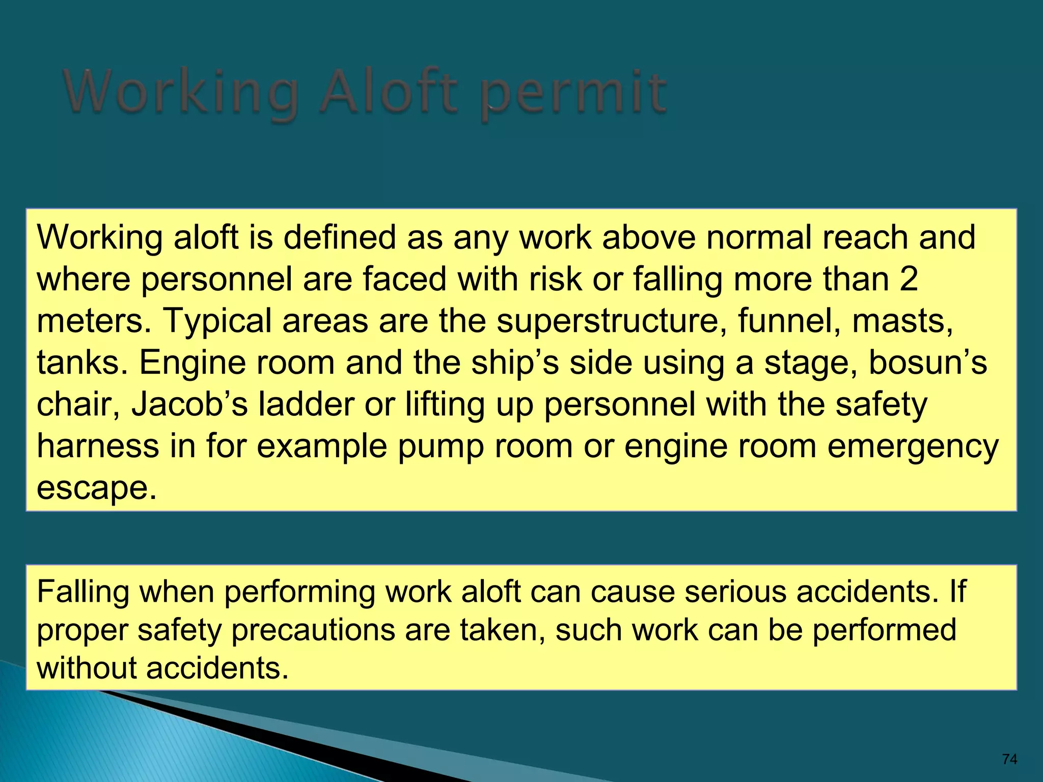 74
Working aloft is defined as any work above normal reach and
where personnel are faced with risk or falling more than 2
meters. Typical areas are the superstructure, funnel, masts,
tanks. Engine room and the ship’s side using a stage, bosun’s
chair, Jacob’s ladder or lifting up personnel with the safety
harness in for example pump room or engine room emergency
escape.
Falling when performing work aloft can cause serious accidents. If
proper safety precautions are taken, such work can be performed
without accidents.
 