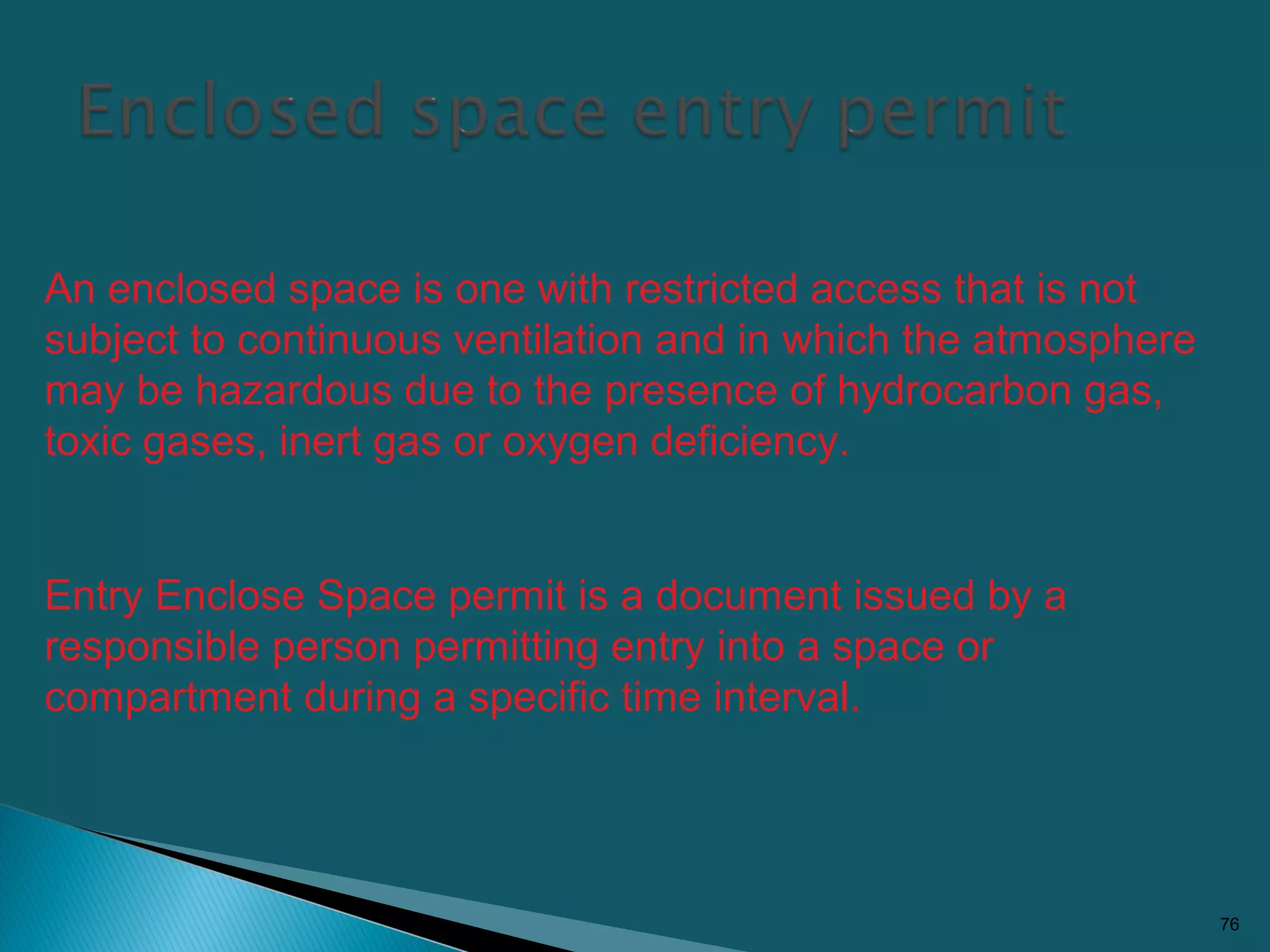 76
An enclosed space is one with restricted access that is not
subject to continuous ventilation and in which the atmosphere
may be hazardous due to the presence of hydrocarbon gas,
toxic gases, inert gas or oxygen deficiency.
Entry Enclose Space permit is a document issued by a
responsible person permitting entry into a space or
compartment during a specific time interval.
 