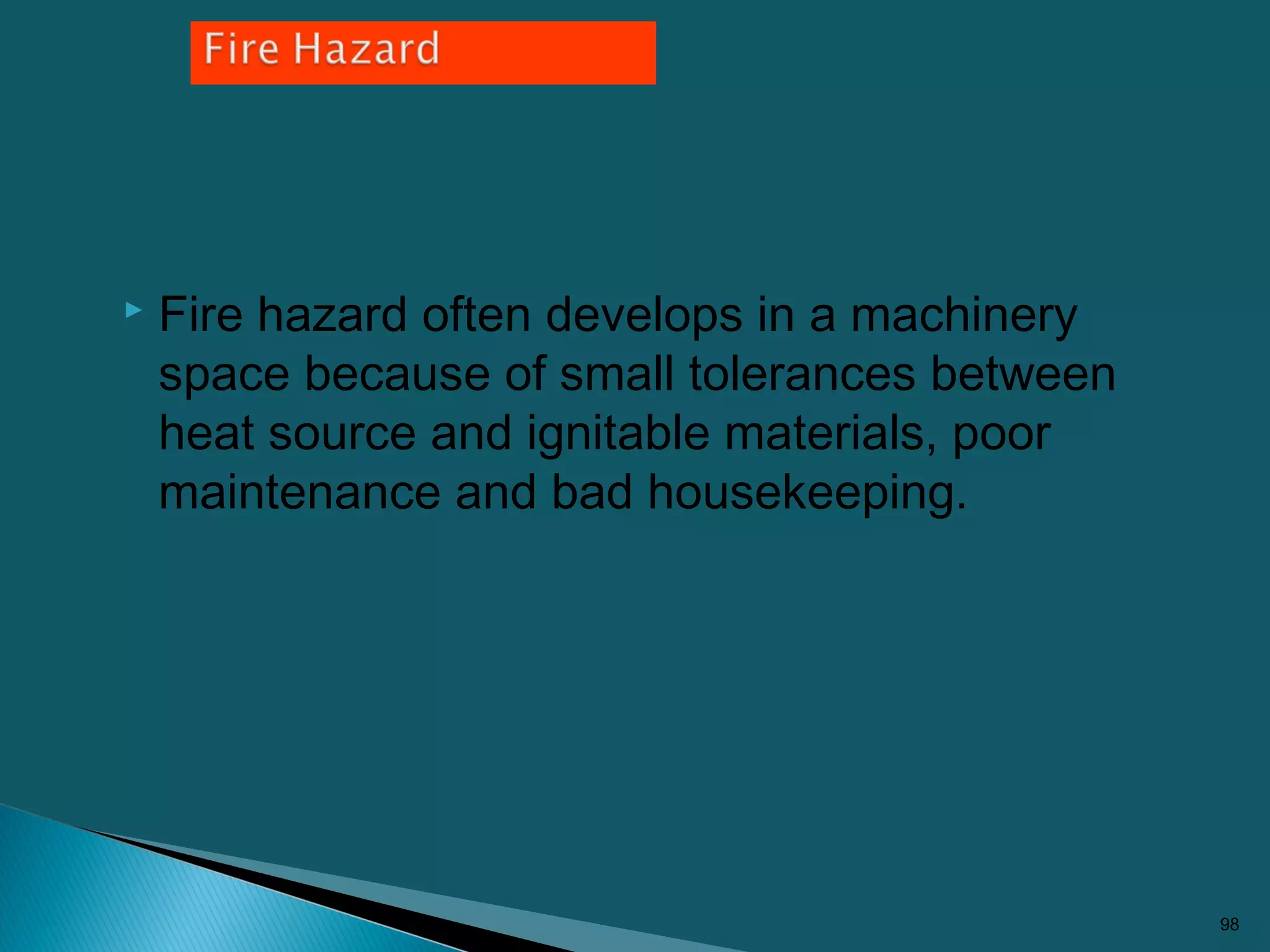  Fire hazard often develops in a machinery
space because of small tolerances between
heat source and ignitable materials, poor
maintenance and bad housekeeping.
98
 