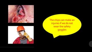 The chips can make an
injuries if we do not
wear the safety
goggles
 