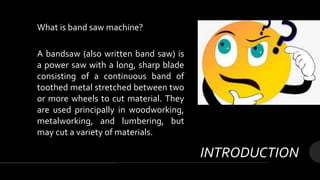INTRODUCTION
What is band saw machine?
A bandsaw (also written band saw) is
a power saw with a long, sharp blade
consisting of a continuous band of
toothed metal stretched between two
or more wheels to cut material. They
are used principally in woodworking,
metalworking, and lumbering, but
may cut a variety of materials.
 