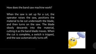 How does the band saw machine work?
When the saw is set up for a cut, the
operator raises the saw, positions the
material to be cut underneath the blade,
and then turns on the saw. The blade
slowly descends into the material,
cutting it as the band blade moves. When
the cut is complete, a switch is tripped,
and the saw automatically turns off.
 