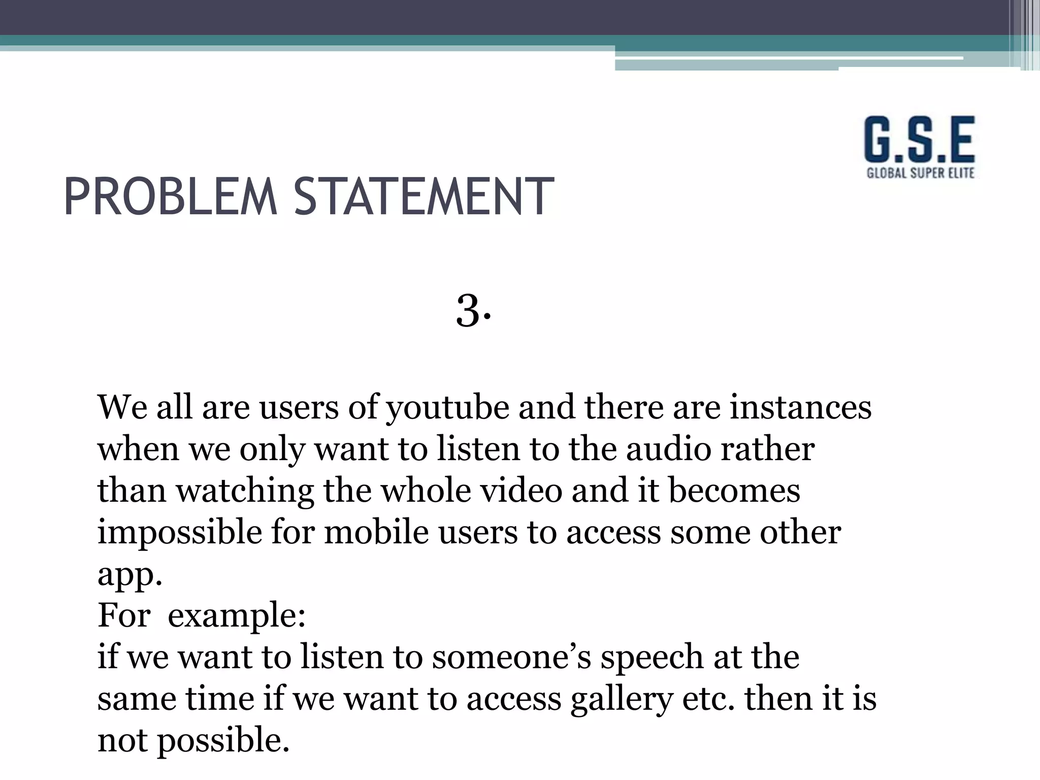 PROBLEM STATEMENT
3.
We all are users of youtube and there are instances
when we only want to listen to the audio rather
than watching the whole video and it becomes
impossible for mobile users to access some other
app.
For example:
if we want to listen to someone’s speech at the
same time if we want to access gallery etc. then it is
not possible.
 