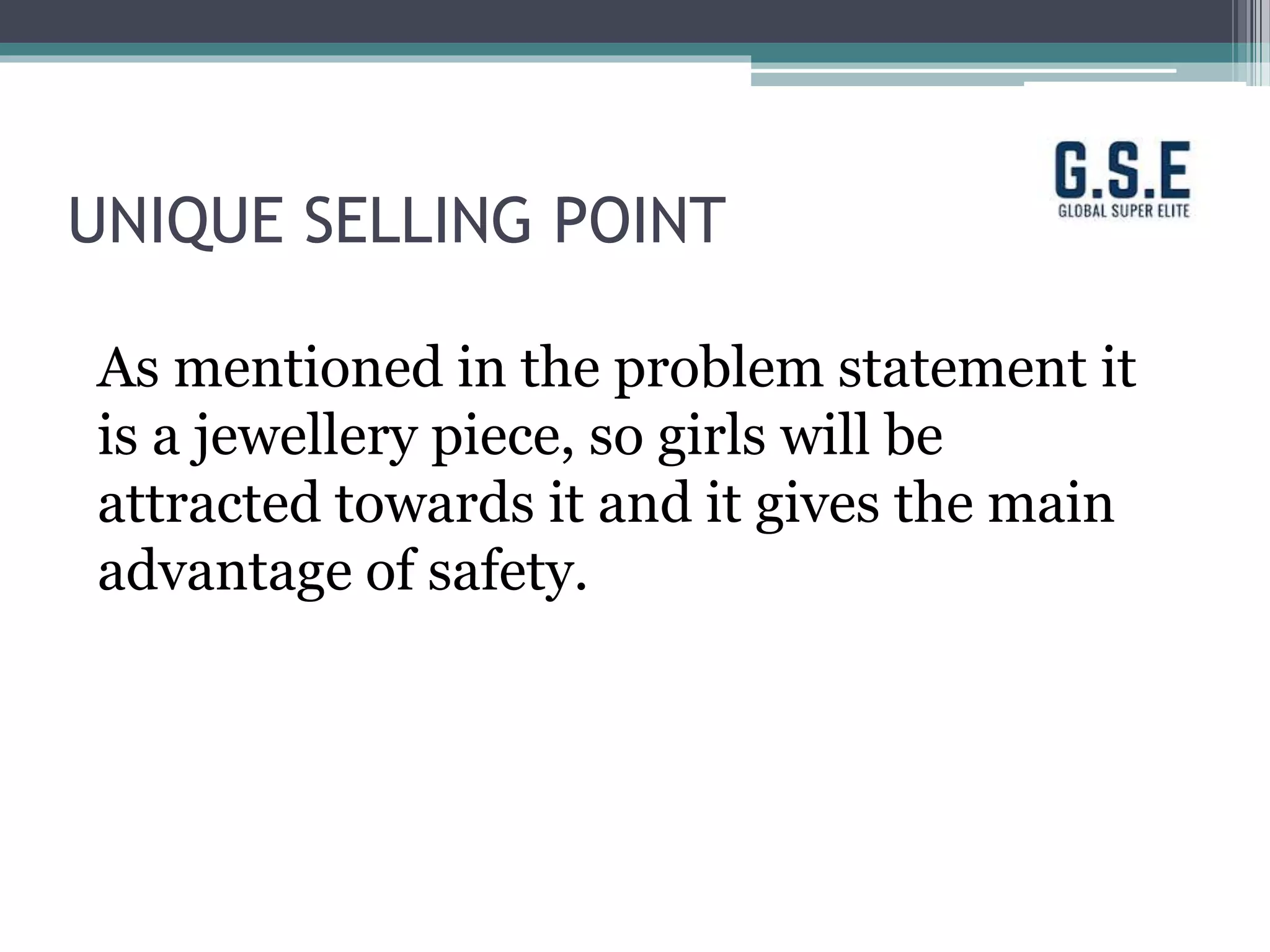 UNIQUE SELLING POINT
As mentioned in the problem statement it
is a jewellery piece, so girls will be
attracted towards it and it gives the main
advantage of safety.
 