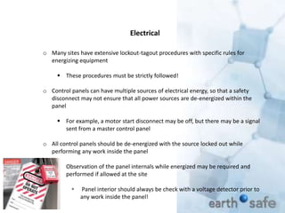 o Many sites have extensive lockout-tagout procedures with specific rules for
energizing equipment
 These procedures must be strictly followed!
o Control panels can have multiple sources of electrical energy, so that a safety
disconnect may not ensure that all power sources are de-energized within the
panel
 For example, a motor start disconnect may be off, but there may be a signal
sent from a master control panel
o All control panels should be de-energized with the source locked out while
performing any work inside the panel
 Observation of the panel internals while energized may be required and
performed if allowed at the site
 Panel interior should always be check with a voltage detector prior to
any work inside the panel!
Electrical
 