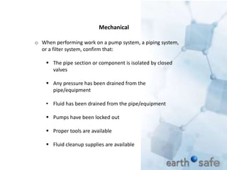 o When performing work on a pump system, a piping system,
or a filter system, confirm that:
 The pipe section or component is isolated by closed
valves
 Any pressure has been drained from the
pipe/equipment
• Fluid has been drained from the pipe/equipment
 Pumps have been locked out
 Proper tools are available
 Fluid cleanup supplies are available
Mechanical
 