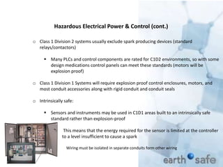 o Class 1 Division 2 systems usually exclude spark producing devices (standard
relays/contactors)
 Many PLCs and control components are rated for C1D2 environments, so with some
design medications control panels can meet these standards (motors will be
explosion proof)
o Class 1 Division 1 Systems will require explosion proof control enclosures, motors, and
most conduit accessories along with rigid conduit and conduit seals
o Intrinsically safe:
 Sensors and instruments may be used in C1D1 areas built to an intrinsically safe
standard rather than explosion-proof
 This means that the energy required for the sensor is limited at the controller
to a level insufficient to cause a spark
Wiring must be isolated in separate conduits form other wiring
Hazardous Electrical Power & Control (cont.)
 