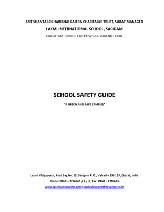 SMT SHANTABEN HARIBHAI GAJERA CHARITABLE TRUST, SURAT MANAGED
             LAXMI INTERNATIONAL SCHOOL, SARIGAM
             CBSE AFFILIATION NO.: 430119; SCHOOL CODE NO.: 13082 




                   SCHOOL SAFETY GUIDE
                           “A GREEN AND SAFE CAMPUS”




  Laxmi Vidyapeeth, Post Bag No. 15, Sarigam P. O., Valsad – 396 155, Gujrat, India
                Phone: 0260 – 2786661 / 2 / 3 ; Fax: 0260 – 2786665
            www.laxmividyapeeth.com; laxmividyapeeth@yahoo.co.in
 