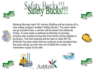 Safety Bucks!!! Starting Monday April 18 th  Ashton Staffing will be kicking off a new safety program entitled “Safety Bucks.” For each week we go accident-free, a winner will be drawn the following Friday. A work week is defined as Monday to Sunday. Anyone who worked during that time frame will be eligible to be drawn. The first drawing will be held on April 29 th  for $100.00 For each week that we continue to be accident-free, the prize will go up and max out at $500.00 a week. So remember it pays to be safe. 