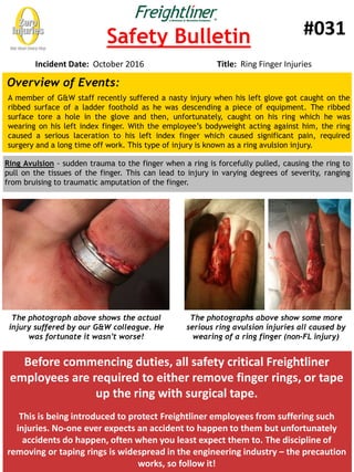 Safety Bulletin
Incident Date: October 2016 Title: Ring Finger Injuries
#031
Before commencing duties, all safety critical Freightliner
employees are required to either remove finger rings, or tape
up the ring with surgical tape.
This is being introduced to protect Freightliner employees from suffering such
injuries. No-one ever expects an accident to happen to them but unfortunately
accidents do happen, often when you least expect them to. The discipline of
removing or taping rings is widespread in the engineering industry – the precaution
works, so follow it!
Overview of Events:
A member of G&W staff recently suffered a nasty injury when his left glove got caught on the
ribbed surface of a ladder foothold as he was descending a piece of equipment. The ribbed
surface tore a hole in the glove and then, unfortunately, caught on his ring which he was
wearing on his left index finger. With the employee’s bodyweight acting against him, the ring
caused a serious laceration to his left index finger which caused significant pain, required
surgery and a long time off work. This type of injury is known as a ring avulsion injury.
Ring Avulsion - sudden trauma to the finger when a ring is forcefully pulled, causing the ring to
pull on the tissues of the finger. This can lead to injury in varying degrees of severity, ranging
from bruising to traumatic amputation of the finger.
The photograph above shows the actual
injury suffered by our G&W colleague. He
was fortunate it wasn’t worse!
The photographs above show some more
serious ring avulsion injuries all caused by
wearing of a ring finger (non-FL injury)
 