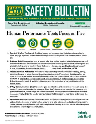 GREEN
Enhanced Expectation
Communication Expectation: Deliver to all crews.
Safety Bulletin—Enter Title of Bulletin Here Month/Year
®
Human Performance Tools Focus on Five
1. Pre -Job Briefing The Pre-job Brief is a human performance tool that allows the worker to
think through a job and use his/her knowledge to make the job as safe and efficient as possi-
ble.
2. 2-Minute Rule Requires workers to simply take time before starting a job to become aware of
the immediate work environment, to detect conditions unanticipated by work planning and the
pre-job briefing, and to confirm those that were. 1.How do we get Situational Awareness?
2.How do we keep Situational Awareness? Stop Think Act Review –STAR
3. Procedure Use & Adherence-Procedures help users to perform activities correctly, safely,
consistently, and in accordance with design requirements. Procedures direct people’s ac-
tions in a proper sequence and minimize reliance on one’s memory and the choices made in
the field. 1. Information (could be on hand, or in the library) 2. Reference (at the job site)
3. Continuous (in hand) 4. Multi-Level (sections of the procedure are a combination of the
above levels)
4. 3 Way Communication- (1st) the sender gets the attention of the intended receiver, using the
person’s name, and speaks the message. Then (2nd), the receiver repeats the message in a
paraphrased form, which helps the sender verify that the receiver understands the intended
message. Finally (3rd), the sender acknowledges that the receiver heard and understood the
message.
5. Stop When Unsure-Given the chances for error are particularly high in a knowledge-based sit-
uation, the best course of action, when unsure, is to take a time-out and get another person’s
‘mind’ focused on the problem. For effective problem- solving to occur, people must recognize
they are in a knowledge-based situation.
 