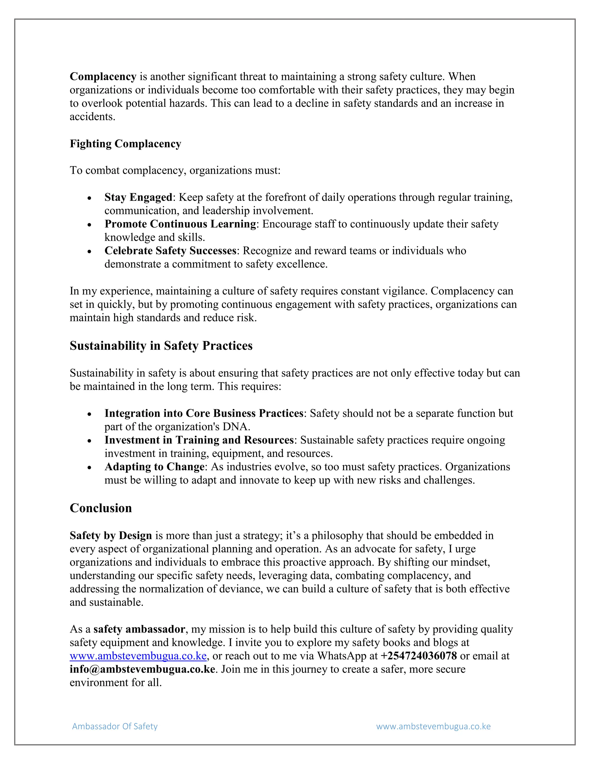 Ambassador Of Safety www.ambstevembugua.co.ke
Complacency is another significant threat to maintaining a strong safety culture. When
organizations or individuals become too comfortable with their safety practices, they may begin
to overlook potential hazards. This can lead to a decline in safety standards and an increase in
accidents.
Fighting Complacency
To combat complacency, organizations must:
 Stay Engaged: Keep safety at the forefront of daily operations through regular training,
communication, and leadership involvement.
 Promote Continuous Learning: Encourage staff to continuously update their safety
knowledge and skills.
 Celebrate Safety Successes: Recognize and reward teams or individuals who
demonstrate a commitment to safety excellence.
In my experience, maintaining a culture of safety requires constant vigilance. Complacency can
set in quickly, but by promoting continuous engagement with safety practices, organizations can
maintain high standards and reduce risk.
Sustainability in Safety Practices
Sustainability in safety is about ensuring that safety practices are not only effective today but can
be maintained in the long term. This requires:
 Integration into Core Business Practices: Safety should not be a separate function but
part of the organization's DNA.
 Investment in Training and Resources: Sustainable safety practices require ongoing
investment in training, equipment, and resources.
 Adapting to Change: As industries evolve, so too must safety practices. Organizations
must be willing to adapt and innovate to keep up with new risks and challenges.
Conclusion
Safety by Design is more than just a strategy; it’s a philosophy that should be embedded in
every aspect of organizational planning and operation. As an advocate for safety, I urge
organizations and individuals to embrace this proactive approach. By shifting our mindset,
understanding our specific safety needs, leveraging data, combating complacency, and
addressing the normalization of deviance, we can build a culture of safety that is both effective
and sustainable.
As a safety ambassador, my mission is to help build this culture of safety by providing quality
safety equipment and knowledge. I invite you to explore my safety books and blogs at
www.ambstevembugua.co.ke, or reach out to me via WhatsApp at +254724036078 or email at
info@ambstevembugua.co.ke. Join me in this journey to create a safer, more secure
environment for all.
 