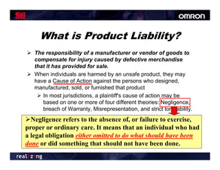 What is Product Liability?
 The responsibility of a manufacturer or vendor of goods to
  compensate for injury caused by defective merchandise
  that it has provided for sale.
 When individuals are harmed by an unsafe product they may
                                                 product,
  have a Cause of Action against the persons who designed,
  manufactured, sold, or furnished that product
    In most jurisdictions, a plaintiff's cause of action may be
              jurisdictions plaintiff s
     based on one or more of four different theories: Negligence,
     breach of Warranty, Misrepresentation, and strict tort liability.
Negligence refers to the absence of, or failure to exercise,
      i         f                    f   f i             i
proper or ordinary care. It means that an individual who had
a legal obligation either omitted to do what should have been
    g       g
done or did something that should not have been done.
 