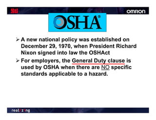  A new national policy was established on
  December 29, 1970, when President Richard
  Nixon signed into law the OSHAct
 For employers, the General Duty clause is
  used by OSHA when there are NO specific
  standards applicable to a hazard.
 