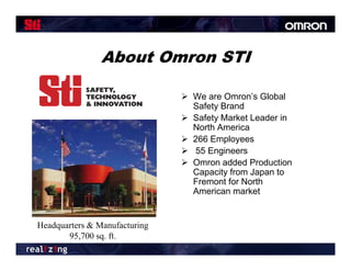 About Omron STI

                                We are Omron’s Global
                                 Safety Brand
                                Safety Market Leader in
                                 North America
                                266 Employees
                                55 Engineers
                                Omron added Production
                                 Capacity from Japan to
                                 Fremont for North
                                 American market


Headquarters & Manufacturing
       95,700 sq. ft.
 