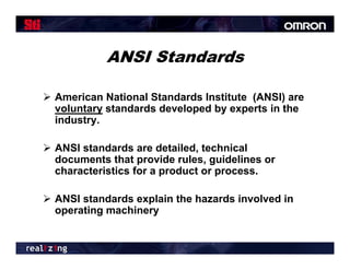 ANSI Standards

 American National Standards Institute (ANSI) are
  voluntary standards developed by experts in the
  industry.
  ind str

 ANSI standards are detailed, technical
                              ,
  documents that provide rules, guidelines or
  characteristics for a product or process.

 ANSI standards explain the hazards involved in
  operating machinery
 