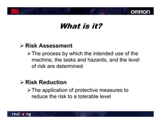 What is it?

 Risk Assessment
  The process by which the intended use of the
   machine, the tasks and hazards, and the level
   of risk are determined


 Risk Reduction
  The application of protective measures to
   reduce the risk to a tolerable level
 