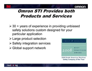 Omron STI Provides both
      Products and Services

 30 + years of experience in providing unbiased
  safety solutions custom designed for your
  particular application
 Large p
     g product selection
 Safety integration services
 Global support network
 