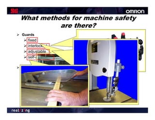 What methods for machine safety
           are there?
 Guards                             Location/distance
      fixed
      interlocked                   Feeding and ejection methods
      adjustable                        automatic and/or semi-
                                                           semi
      self-adjusting                     automatic feed and
                                          ejection
 Devices                                robots
    presence sensing
    pullback                          Miscellaneous aids

    restraint                            awareness barriers
    safety controls (tripwire cable,     protective shields
     two-hand control, etc.)              hand-feeding tools
    gates
 