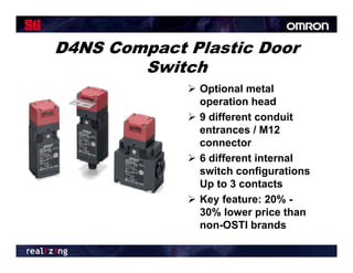 D4NS Compact Plastic Door
        Switch
              O ti
               Optional metal
                        l    t l
               operation head
              9 different conduit
               entrances / M12
               connector
              6 different internal
               switch configurations
               Up to 3 contacts
                 p
              Key feature: 20% -
               30% lower price than
               non-OSTI brands
                    OSTI b      d
 