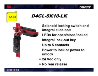 AA-43   D4GL-SK10-LK
           Solenoid locking switch and
            integral slide bolt
           LEDs for open/close/locked
           Integral lock-out key
           Up to 5 contacts
           Power to lock or power to
            unlock
           24 Vdc only
           No rear release
 