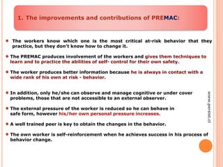 The workers know which one is the most critical at-risk behavior that they
practice, but they don’t know how to change it.
The PREMAC produces involvement of the workers and gives them techniques to
learn and to practice the abilities of self- control for their own safety.
The worker produces better information because he is always in contact with a
wide rank of his own at risk - behavior.
In addition, only he/she can observe and manage cognitive or under cover
problems, those that are not accessible to an external observer.
The external pressure of the worker is reduced so he can behave in
safe form, however his/her own personal pressure increases.
A well trained peer is key to obtain the changes in the behavior.
The own worker is self-reinforcement when he achieves success in his process of
behavior change.
1. The improvements and contributions of PREMAC:
www.persist.cl
 