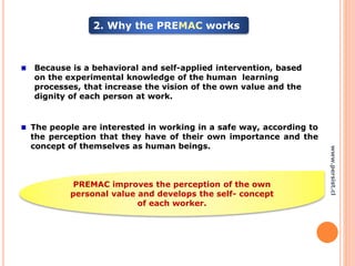 2. Why the PREMAC works
Because is a behavioral and self-applied intervention, based
on the experimental knowledge of the human learning
processes, that increase the vision of the own value and the
dignity of each person at work.
The people are interested in working in a safe way, according to
the perception that they have of their own importance and the
concept of themselves as human beings.
PREMAC improves the perception of the own
personal value and develops the self- concept
of each worker.
www.persist.cl
 
