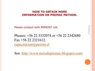 www.persist.cl
HOW TO OBTAIN MORE
INFORMATION ON PREMAC METHOD.
Please contact with PERSIST Ltd.
Phones: +56 22 3332074 or +56 22 2342680
Fax +56 22 2321612.
capacitacion@persist.cl
See: http://www.metodopremac.blogspot.com/
 