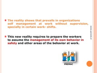 The reality shows that prevails in organizations
self management at work without supervision,
specially in certain work- shifts.
This new reality requires to prepare the workers
to assume the management of its own behavior in
safety and other areas of the behavior at work.
PREMAC
www.persist.cl
 