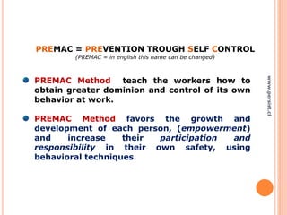 PREMAC Method teach the workers how to
obtain greater dominion and control of its own
behavior at work.
PREMAC Method favors the growth and
development of each person, (empowerment)
and increase their participation and
responsibility in their own safety, using
behavioral techniques.
PREMAC = PREVENTION TROUGH SELF CONTROL
(PREMAC = in english this name can be changed)
www.persist.cl
 